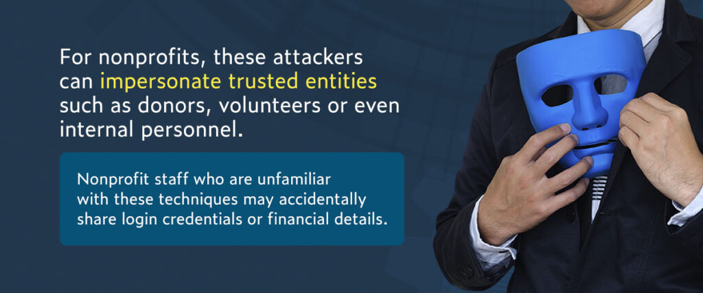 For nonprofits, these attackers can impersonate trusted entities such as donors, volunteers or even internal personnel. Nonprofit staff who are unfamiliar with these techniques may accidentally share login credentials or financial details.
